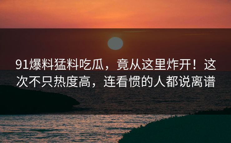 91爆料猛料吃瓜，竟从这里炸开！这次不只热度高，连看惯的人都说离谱