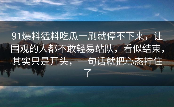 91爆料猛料吃瓜一刷就停不下来，让围观的人都不敢轻易站队，看似结束，其实只是开头，一句话就把心态拧住了