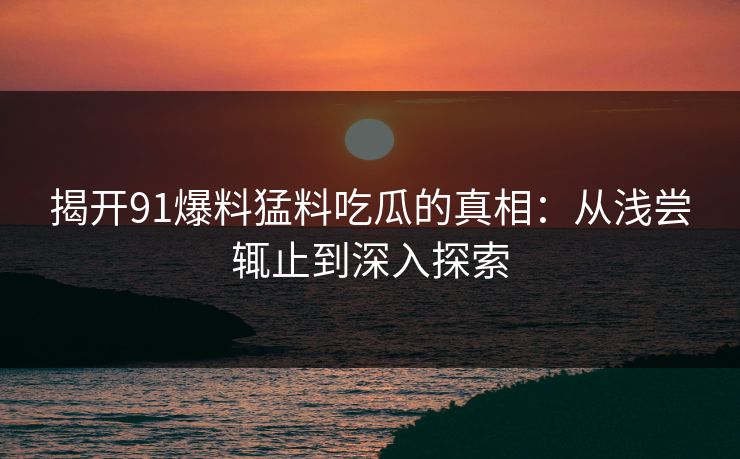 揭开91爆料猛料吃瓜的真相：从浅尝辄止到深入探索