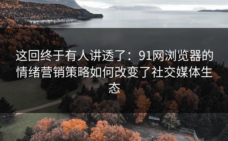 这回终于有人讲透了：91网浏览器的情绪营销策略如何改变了社交媒体生态