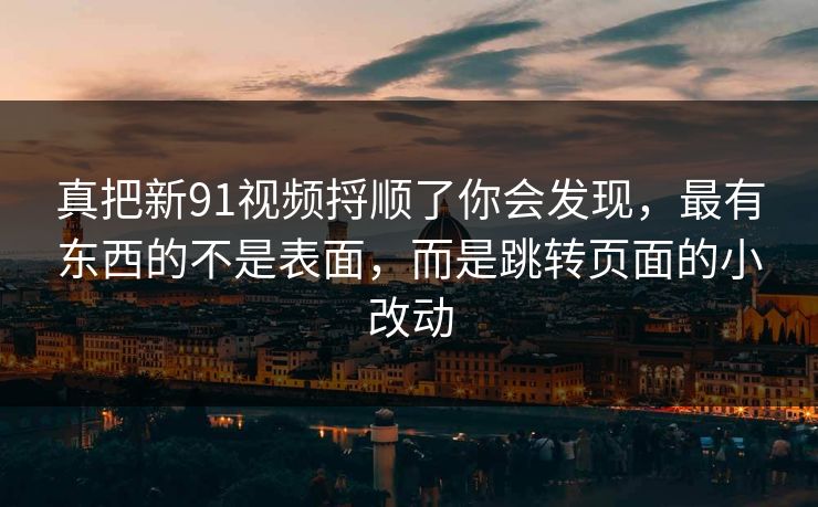 真把新91视频捋顺了你会发现，最有东西的不是表面，而是跳转页面的小改动