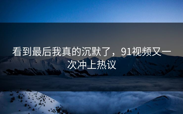 看到最后我真的沉默了，91视频又一次冲上热议