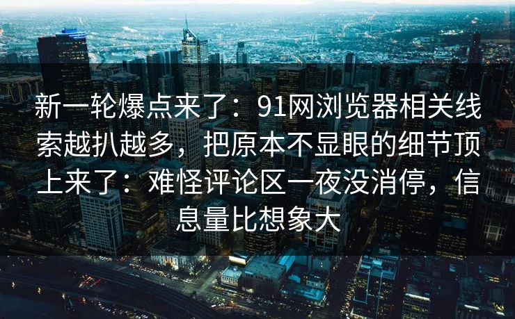 新一轮爆点来了：91网浏览器相关线索越扒越多，把原本不显眼的细节顶上来了：难怪评论区一夜没消停，信息量比想象大