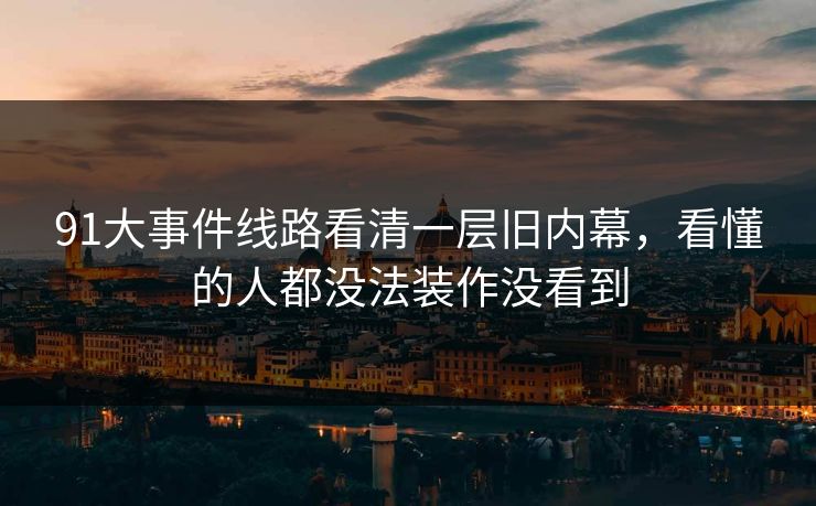 91大事件线路看清一层旧内幕，看懂的人都没法装作没看到