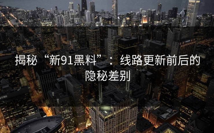 揭秘“新91黑料”：线路更新前后的隐秘差别