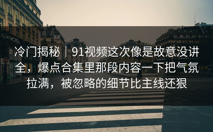 冷门揭秘｜91视频这次像是故意没讲全，爆点合集里那段内容一下把气氛拉满，被忽略的细节比主线还狠