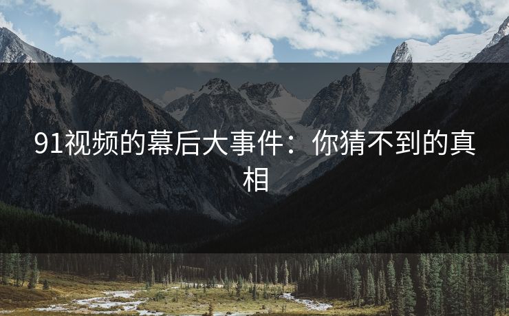 91视频的幕后大事件：你猜不到的真相