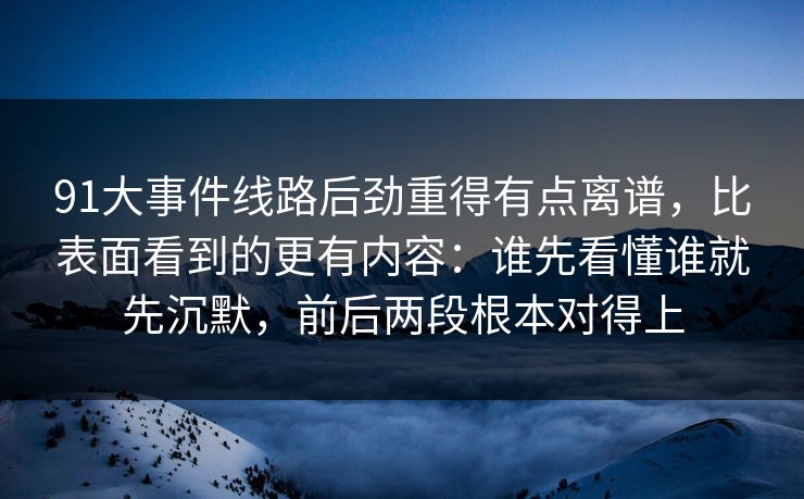 91大事件线路后劲重得有点离谱，比表面看到的更有内容：谁先看懂谁就先沉默，前后两段根本对得上