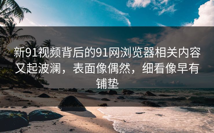 新91视频背后的91网浏览器相关内容又起波澜，表面像偶然，细看像早有铺垫