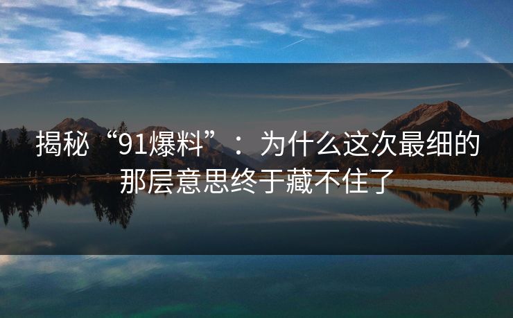 揭秘“91爆料”：为什么这次最细的那层意思终于藏不住了