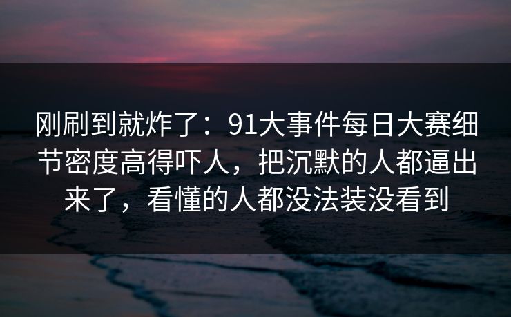 刚刷到就炸了：91大事件每日大赛细节密度高得吓人，把沉默的人都逼出来了，看懂的人都没法装没看到