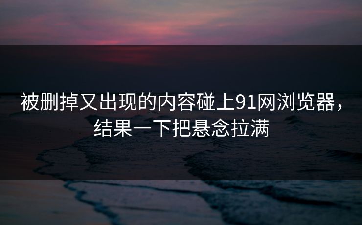 被删掉又出现的内容碰上91网浏览器，结果一下把悬念拉满
