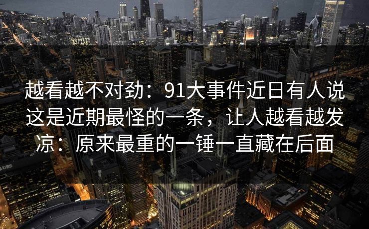 越看越不对劲：91大事件近日有人说这是近期最怪的一条，让人越看越发凉：原来最重的一锤一直藏在后面