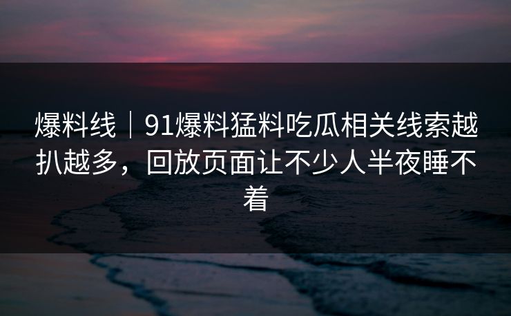 爆料线｜91爆料猛料吃瓜相关线索越扒越多，回放页面让不少人半夜睡不着