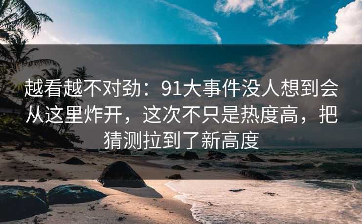 越看越不对劲：91大事件没人想到会从这里炸开，这次不只是热度高，把猜测拉到了新高度