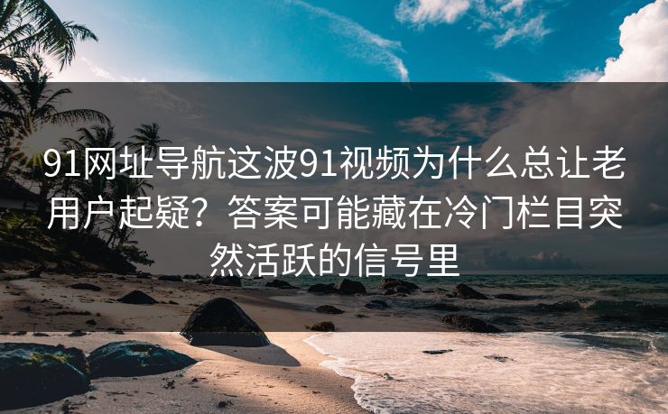 91网址导航这波91视频为什么总让老用户起疑？答案可能藏在冷门栏目突然活跃的信号里