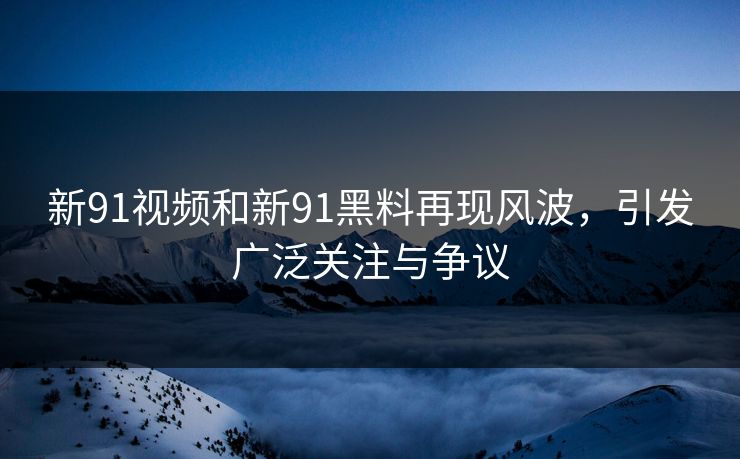 新91视频和新91黑料再现风波，引发广泛关注与争议