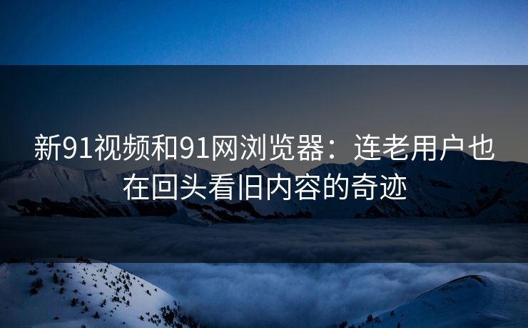 新91视频和91网浏览器：连老用户也在回头看旧内容的奇迹