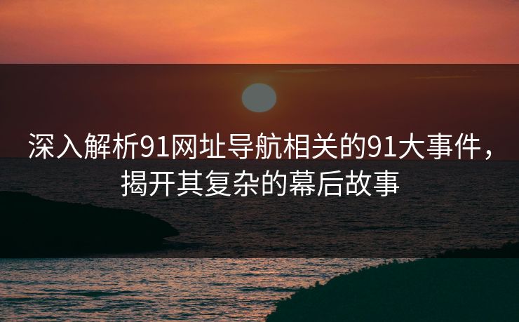 深入解析91网址导航相关的91大事件，揭开其复杂的幕后故事