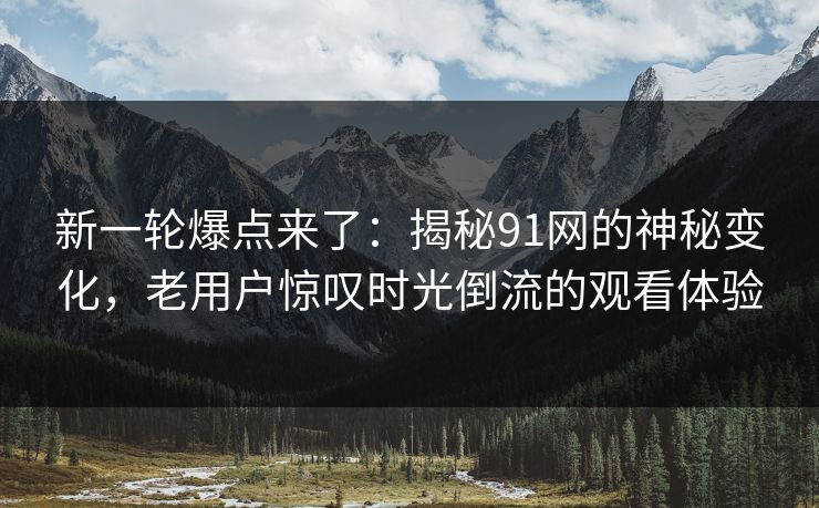 新一轮爆点来了：揭秘91网的神秘变化，老用户惊叹时光倒流的观看体验
