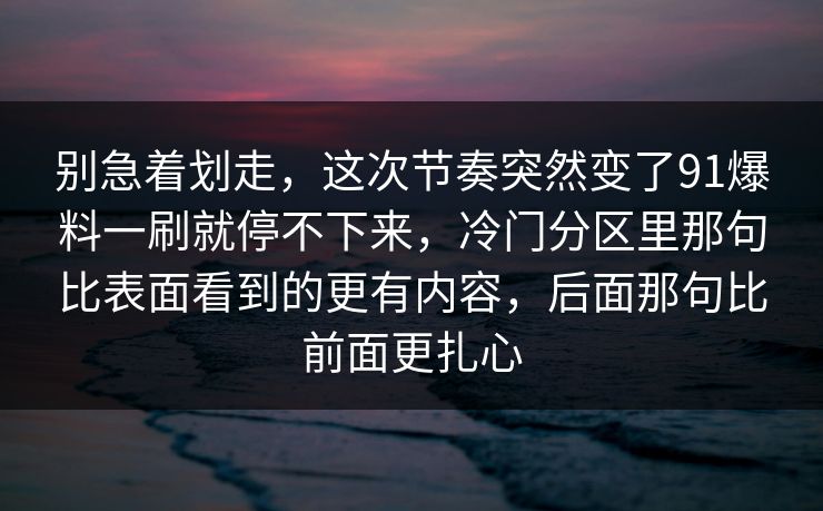 别急着划走，这次节奏突然变了91爆料一刷就停不下来，冷门分区里那句比表面看到的更有内容，后面那句比前面更扎心