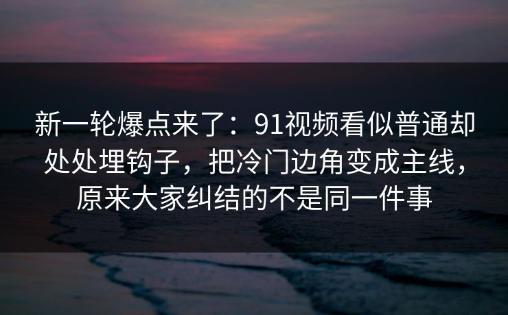 新一轮爆点来了：91视频看似普通却处处埋钩子，把冷门边角变成主线，原来大家纠结的不是同一件事
