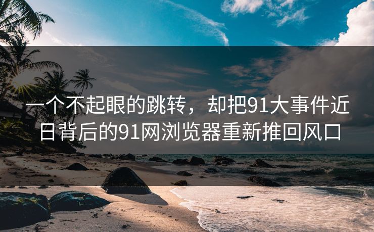 一个不起眼的跳转，却把91大事件近日背后的91网浏览器重新推回风口