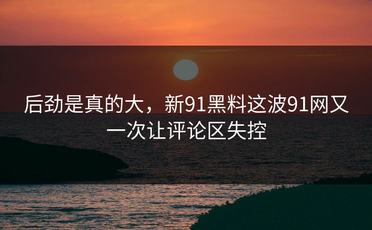 后劲是真的大，新91黑料这波91网又一次让评论区失控