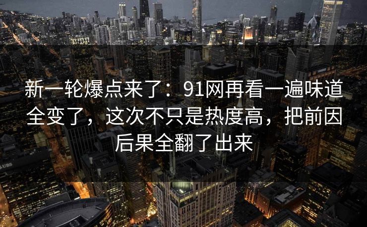 新一轮爆点来了：91网再看一遍味道全变了，这次不只是热度高，把前因后果全翻了出来