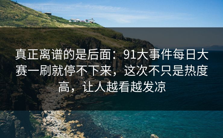 真正离谱的是后面：91大事件每日大赛一刷就停不下来，这次不只是热度高，让人越看越发凉