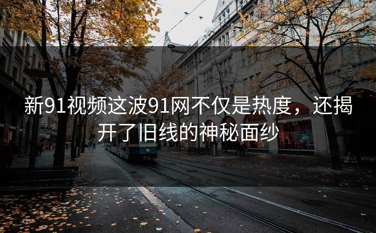 新91视频这波91网不仅是热度，还揭开了旧线的神秘面纱