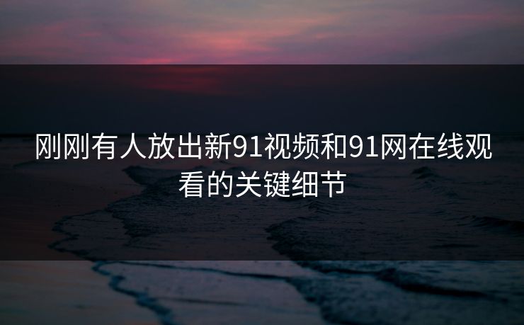 刚刚有人放出新91视频和91网在线观看的关键细节