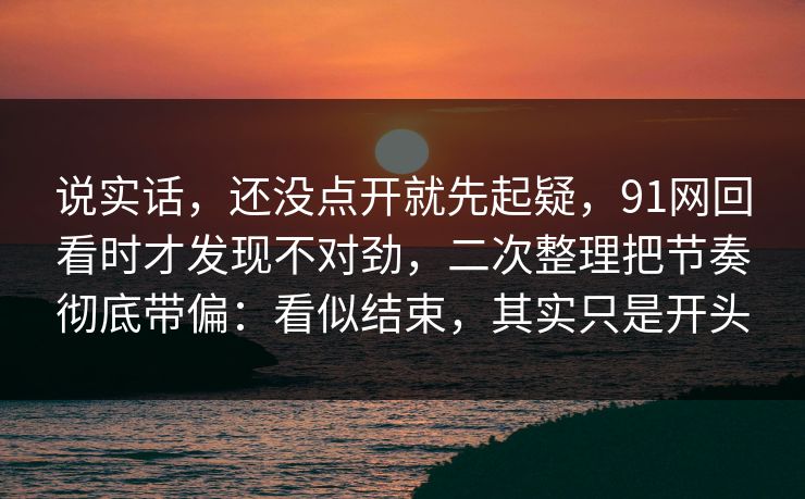 说实话，还没点开就先起疑，91网回看时才发现不对劲，二次整理把节奏彻底带偏：看似结束，其实只是开头