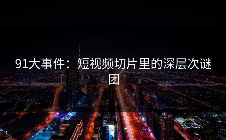 91大事件：短视频切片里的深层次谜团
