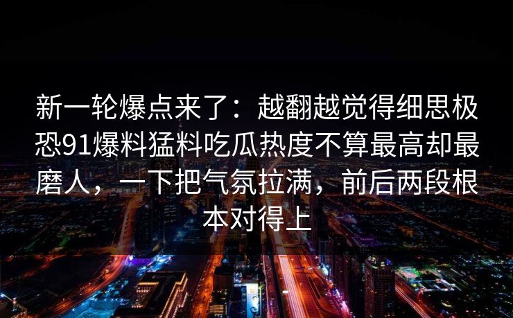 新一轮爆点来了：越翻越觉得细思极恐91爆料猛料吃瓜热度不算最高却最磨人，一下把气氛拉满，前后两段根本对得上