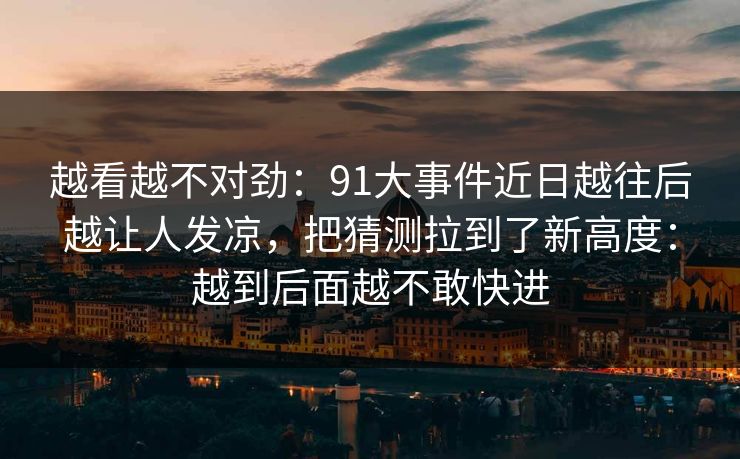 越看越不对劲：91大事件近日越往后越让人发凉，把猜测拉到了新高度：越到后面越不敢快进