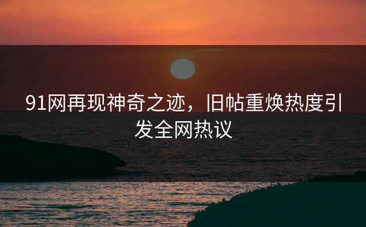 91网再现神奇之迹，旧帖重焕热度引发全网热议