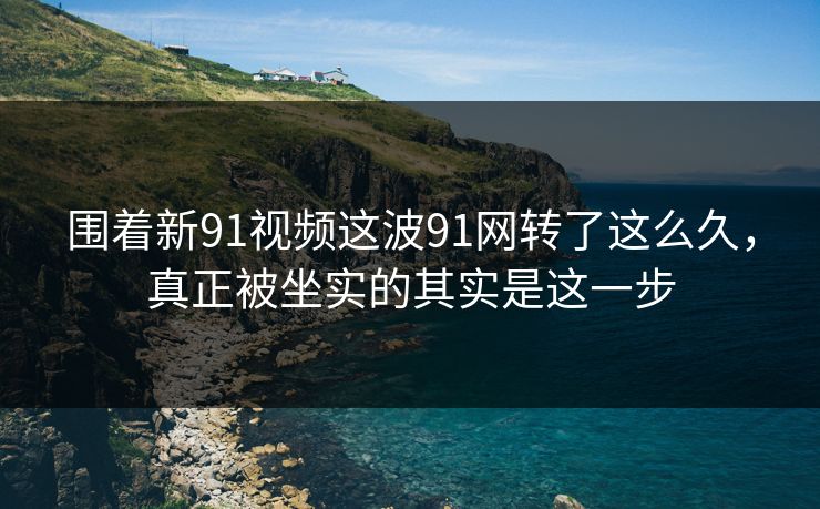 围着新91视频这波91网转了这么久，真正被坐实的其实是这一步
