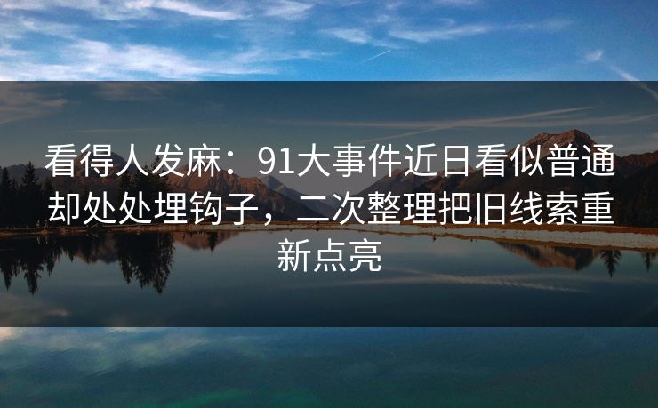 看得人发麻：91大事件近日看似普通却处处埋钩子，二次整理把旧线索重新点亮