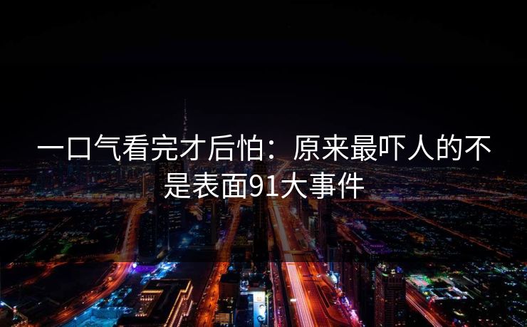 一口气看完才后怕：原来最吓人的不是表面91大事件