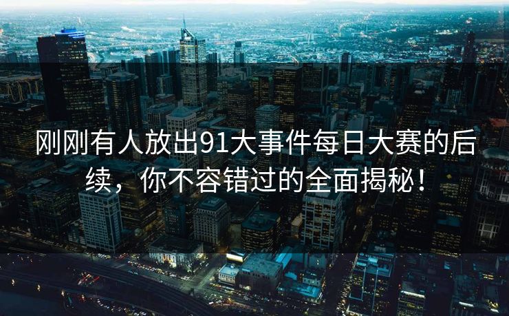 刚刚有人放出91大事件每日大赛的后续，你不容错过的全面揭秘！