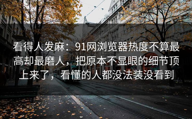 看得人发麻：91网浏览器热度不算最高却最磨人，把原本不显眼的细节顶上来了，看懂的人都没法装没看到