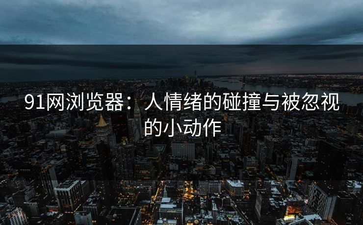 91网浏览器：人情绪的碰撞与被忽视的小动作