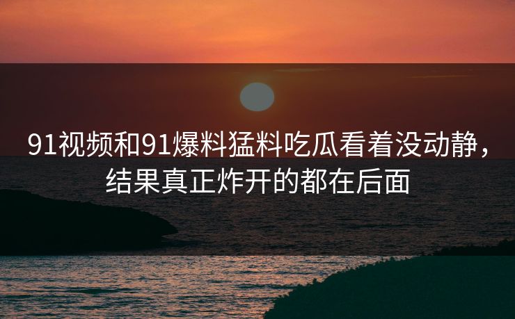 91视频和91爆料猛料吃瓜看着没动静，结果真正炸开的都在后面