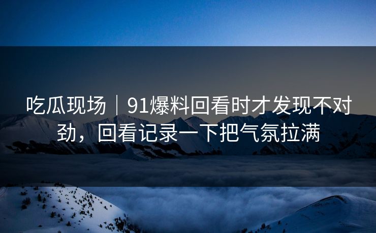 吃瓜现场｜91爆料回看时才发现不对劲，回看记录一下把气氛拉满