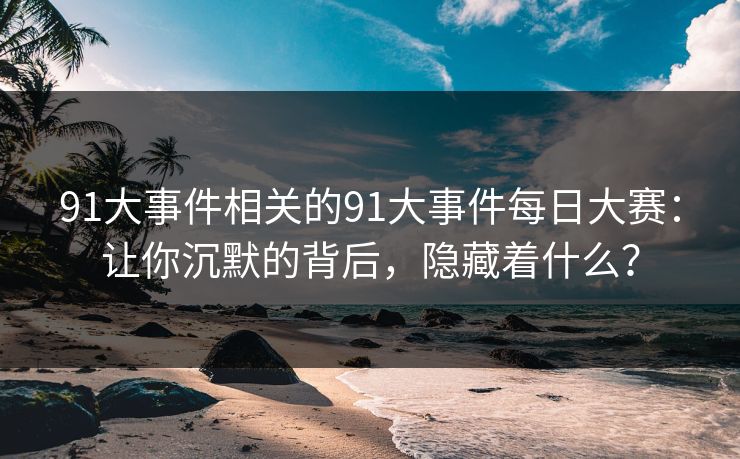 91大事件相关的91大事件每日大赛：让你沉默的背后，隐藏着什么？