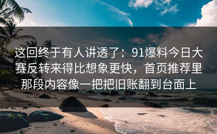 这回终于有人讲透了：91爆料今日大赛反转来得比想象更快，首页推荐里那段内容像一把把旧账翻到台面上