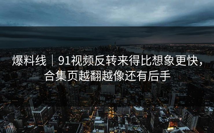爆料线｜91视频反转来得比想象更快，合集页越翻越像还有后手