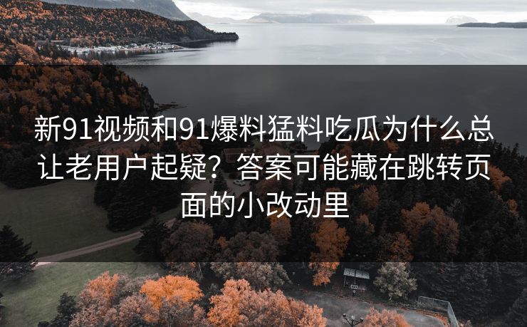 新91视频和91爆料猛料吃瓜为什么总让老用户起疑？答案可能藏在跳转页面的小改动里