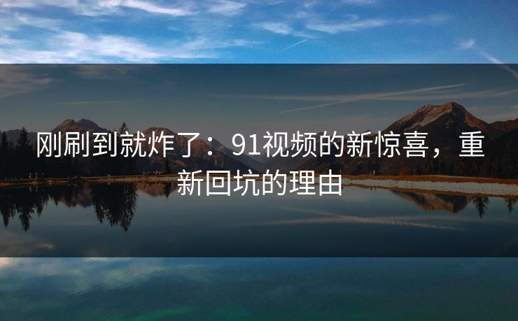 刚刷到就炸了：91视频的新惊喜，重新回坑的理由